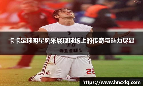 卡卡足球明星风采展现球场上的传奇与魅力尽显